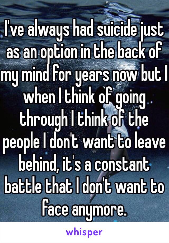 I've always had suicide just as an option in the back of my mind for years now but I when I think of going through I think of the people I don't want to leave behind, it's a constant battle that I don't want to face anymore.