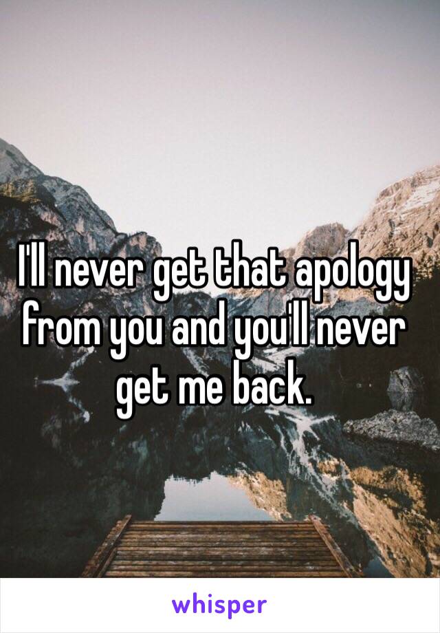 I'll never get that apology from you and you'll never get me back.
