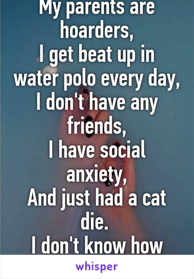 I'm in all IB classes,
My parents are hoarders,
I get beat up in water polo every day,
I don't have any friends,
I have social anxiety,
And just had a cat die. 
I don't know how much longer I can do this. 