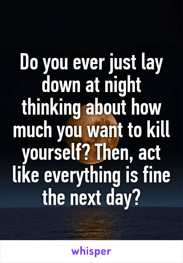 Do you ever just lay down at night thinking about how much you want to kill yourself? Then, act like everything is fine the next day?