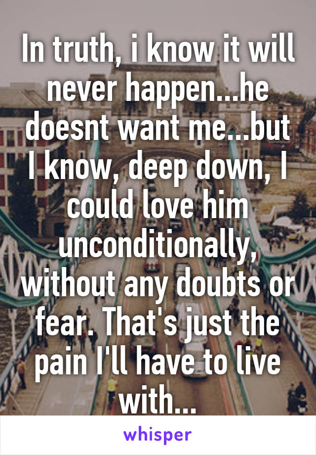 In truth, i know it will never happen...he doesnt want me...but I know, deep down, I could love him unconditionally, without any doubts or fear. That's just the pain I'll have to live with...