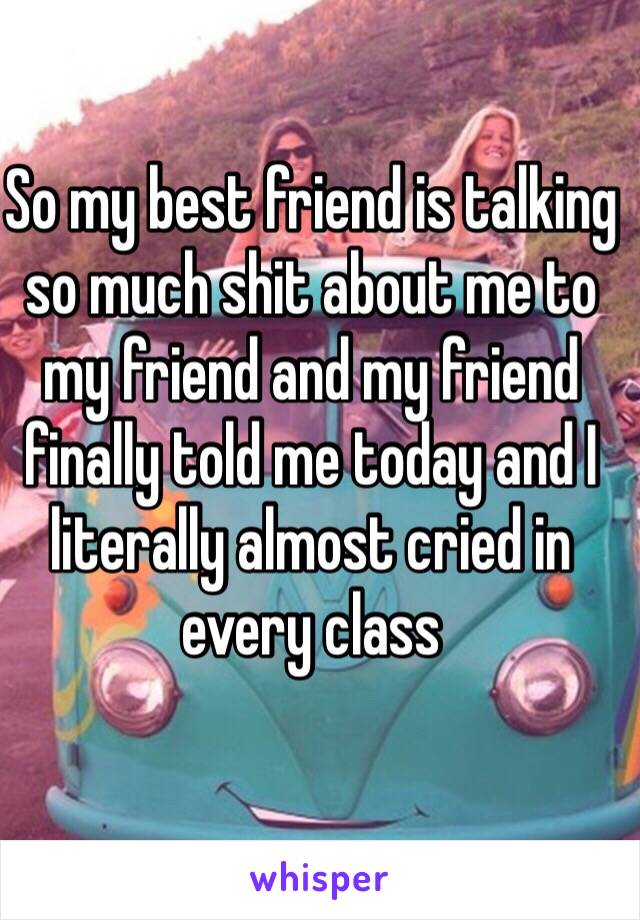 So my best friend is talking so much shit about me to my friend and my friend finally told me today and I literally almost cried in every class
