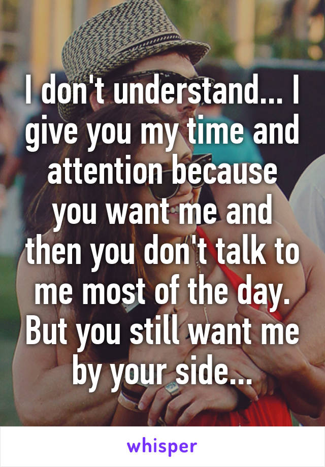 I don't understand... I give you my time and attention because you want me and then you don't talk to me most of the day. But you still want me by your side...