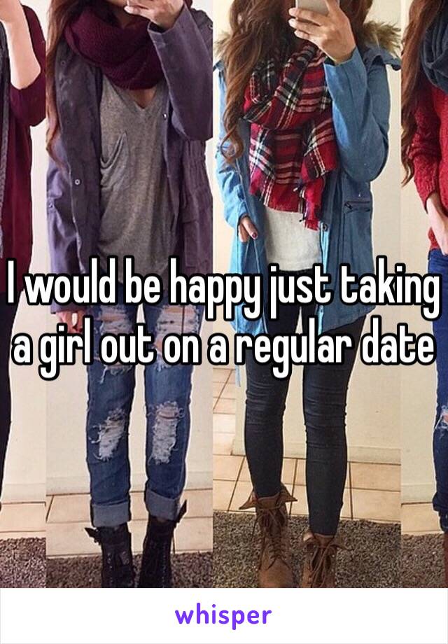 I would be happy just taking a girl out on a regular date 