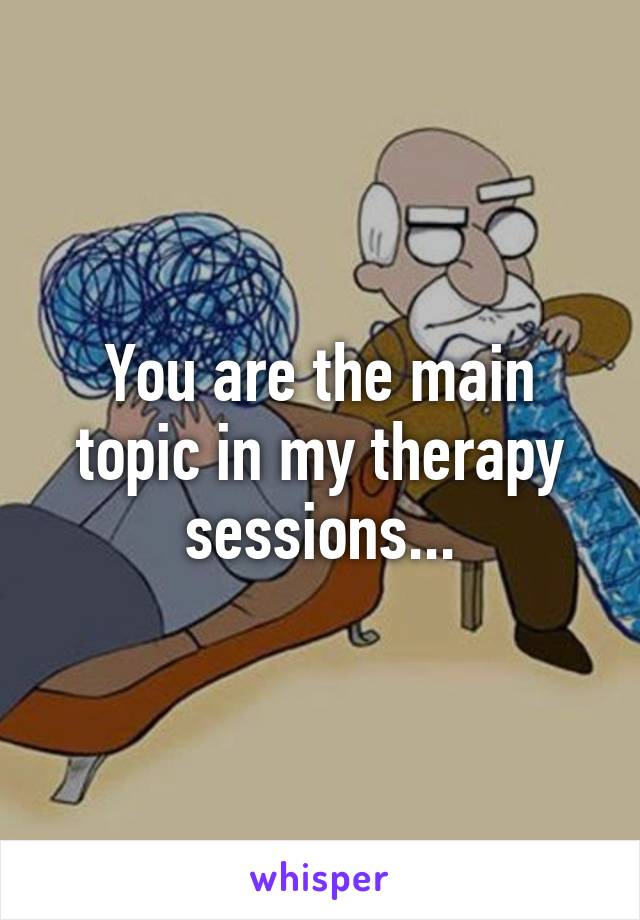 You are the main topic in my therapy sessions...