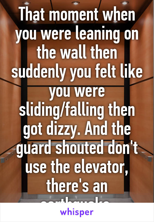 That moment when you were leaning on the wall then suddenly you felt like you were sliding/falling then got dizzy. And the guard shouted don't use the elevator, there's an earthquake.