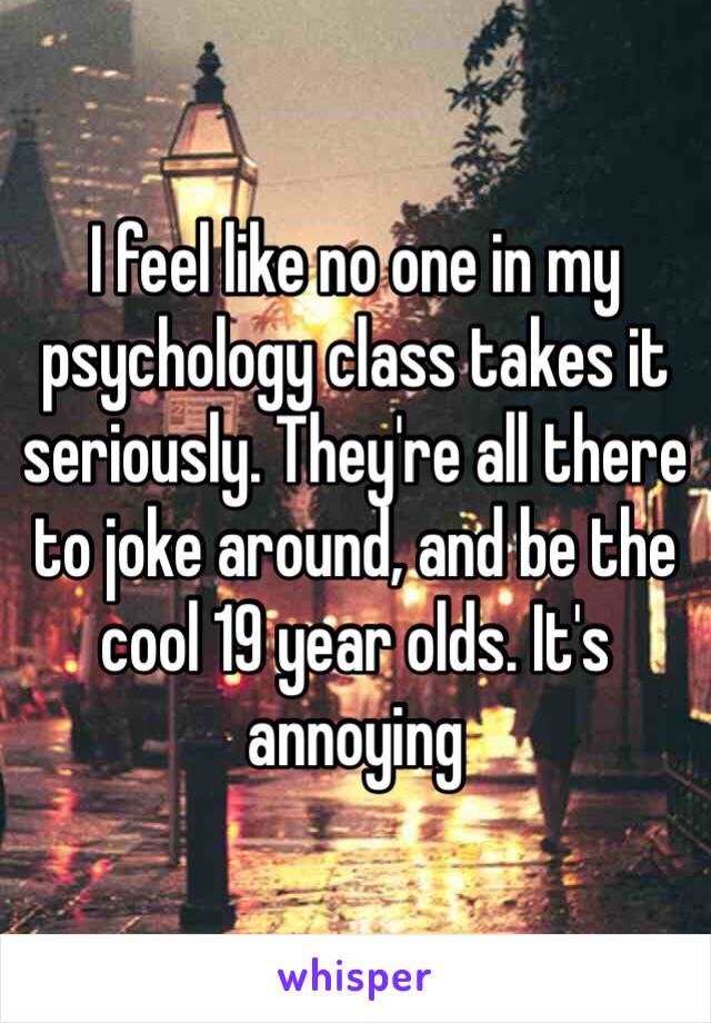 I feel like no one in my psychology class takes it seriously. They're all there to joke around, and be the cool 19 year olds. It's annoying 