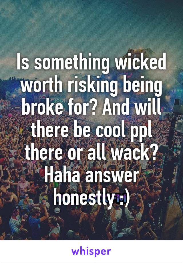 Is something wicked worth risking being broke for? And will there be cool ppl there or all wack? Haha answer honestly :)