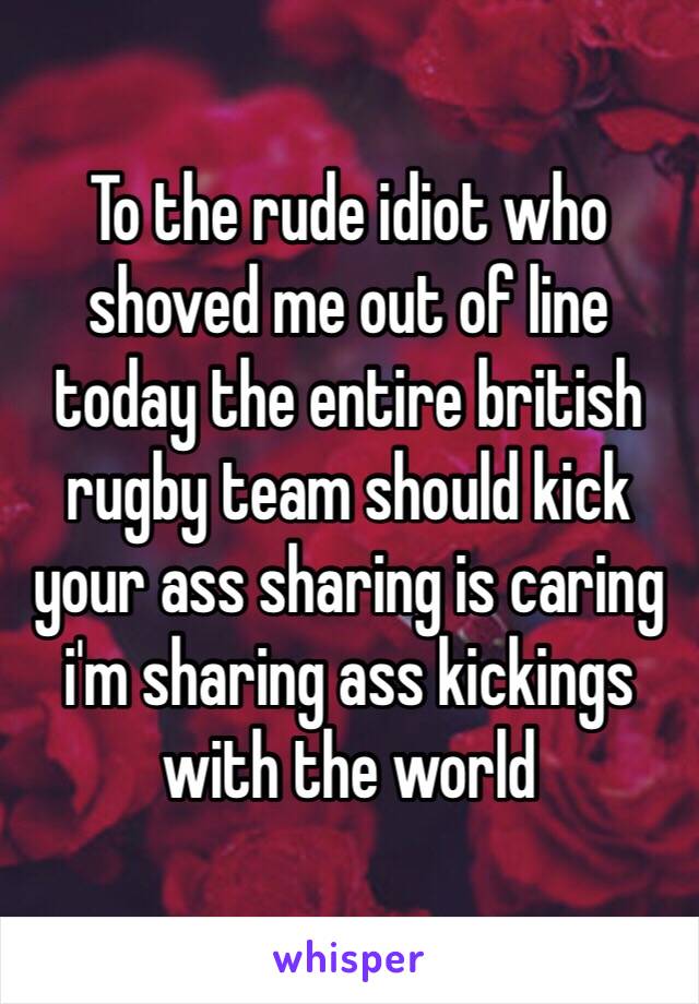 To the rude idiot who shoved me out of line today the entire british rugby team should kick your ass sharing is caring i'm sharing ass kickings with the world 