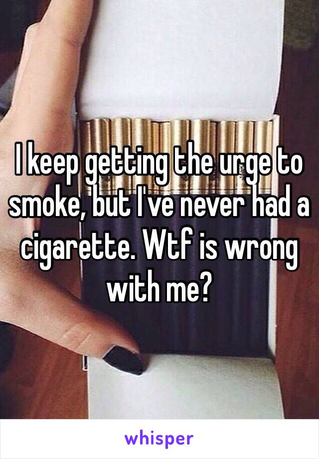 I keep getting the urge to smoke, but I've never had a cigarette. Wtf is wrong with me? 