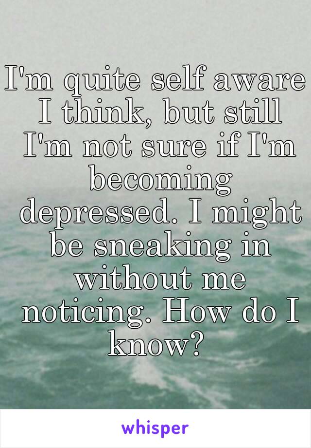 I'm quite self aware I think, but still I'm not sure if I'm becoming depressed. I might be sneaking in without me noticing. How do I know? 