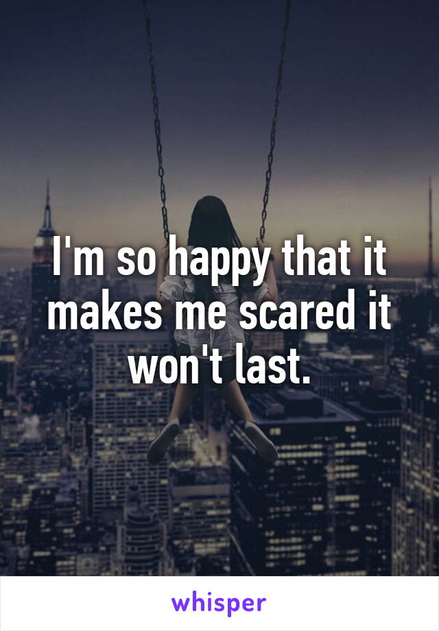 I'm so happy that it makes me scared it won't last.