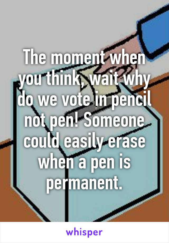 The moment when you think, wait why do we vote in pencil not pen! Someone could easily erase when a pen is permanent.