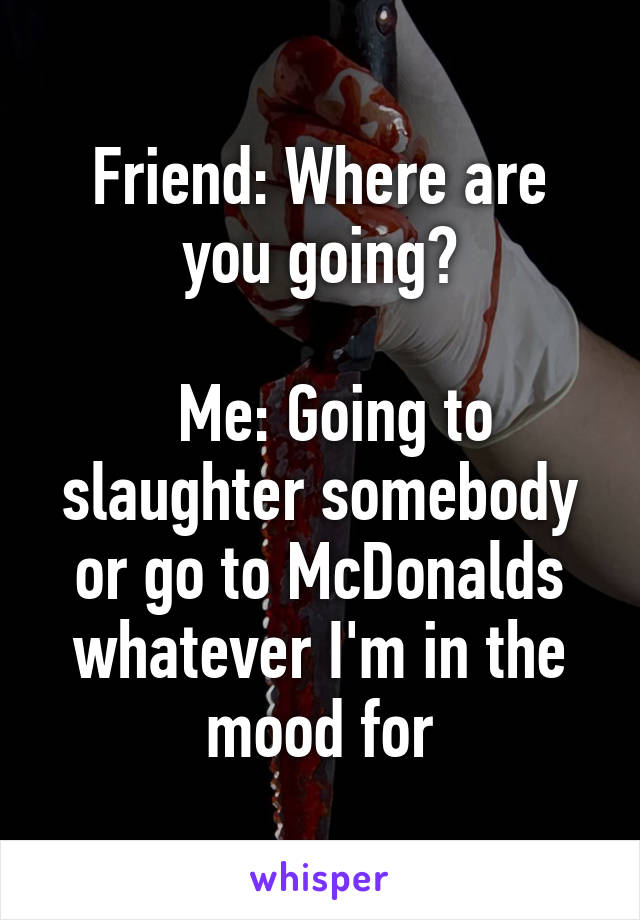 Friend: Where are you going?

  Me: Going to slaughter somebody or go to McDonalds whatever I'm in the mood for