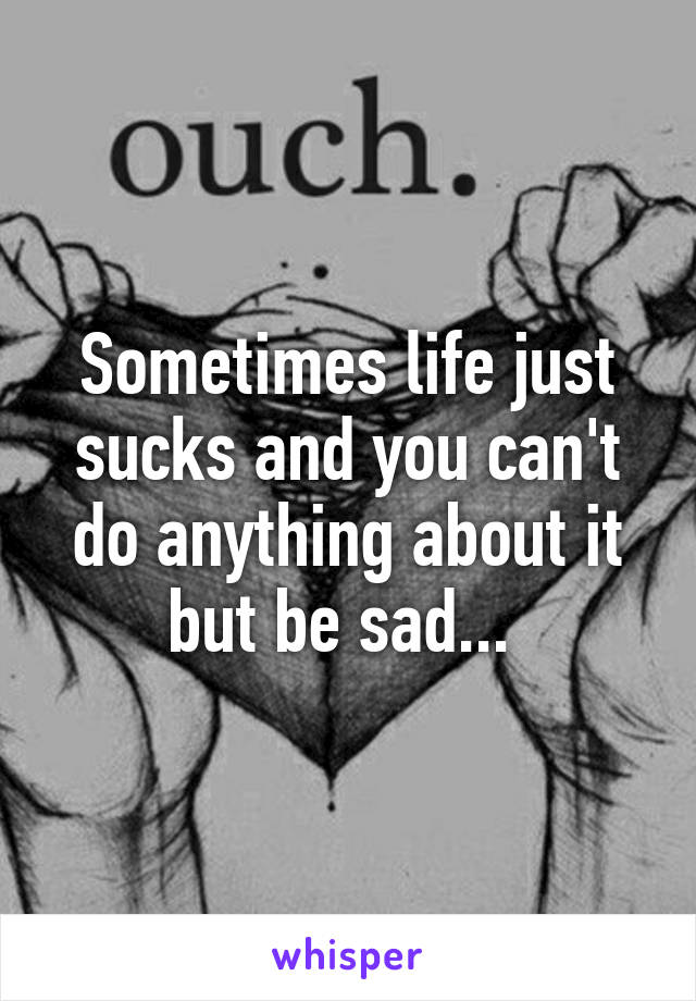 Sometimes life just sucks and you can't do anything about it but be sad... 