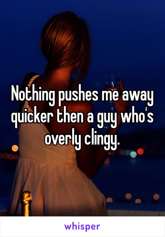 Nothing pushes me away quicker then a guy who's overly clingy. 