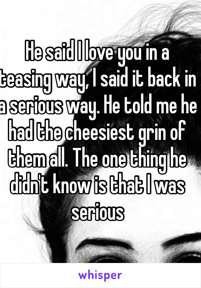 He said I love you in a teasing way, I said it back in a serious way. He told me he had the cheesiest grin of them all. The one thing he didn't know is that I was serious
