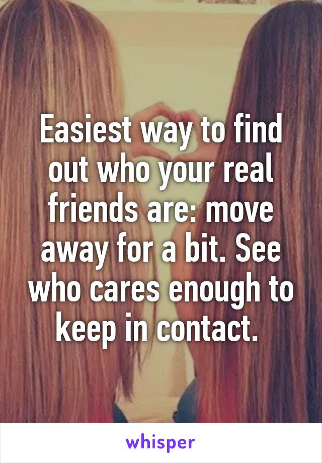 Easiest way to find out who your real friends are: move away for a bit. See who cares enough to keep in contact. 