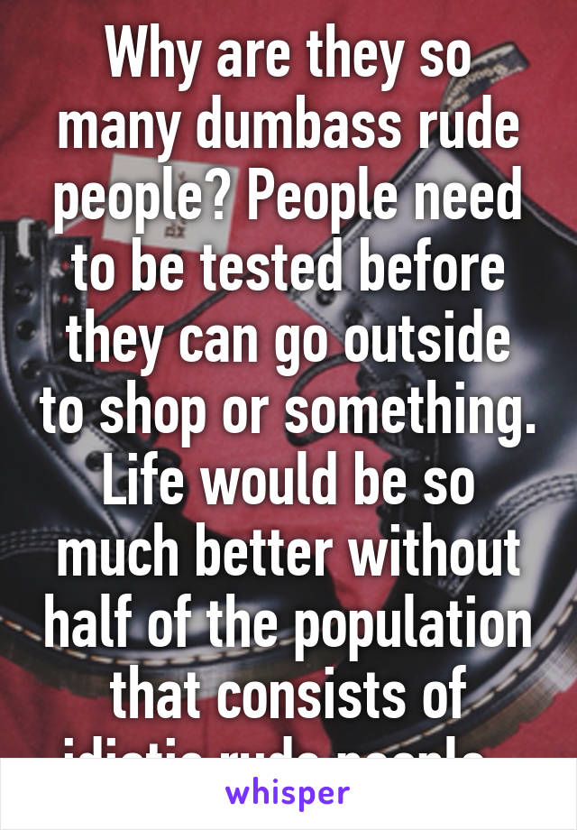 Why are they so many dumbass rude people? People need to be tested before they can go outside to shop or something. Life would be so much better without half of the population that consists of idiotic rude people. 