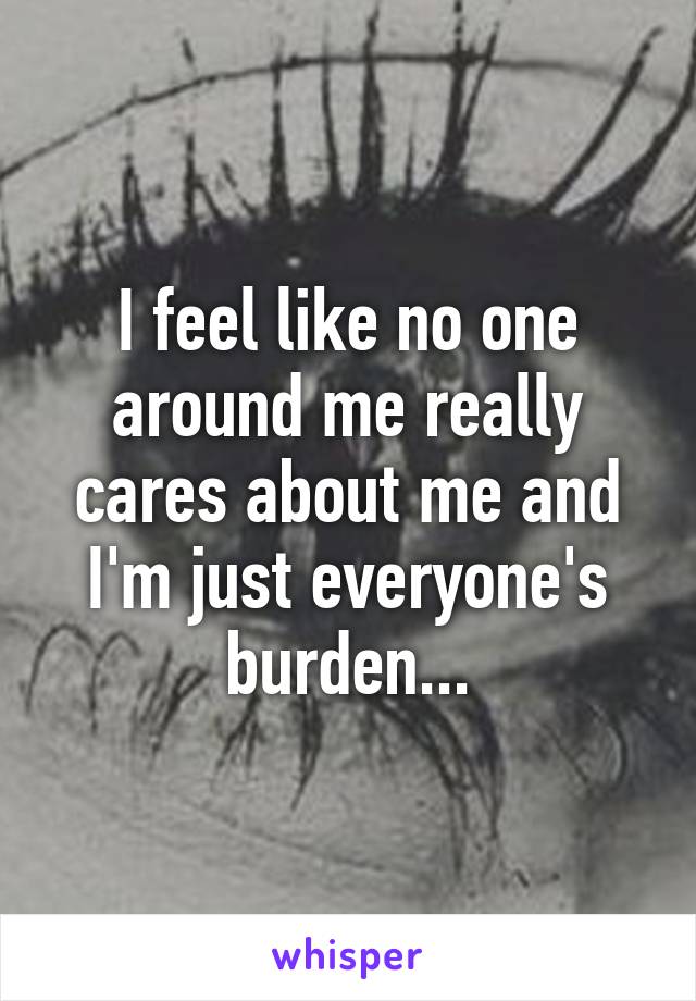 I feel like no one around me really cares about me and I'm just everyone's burden...