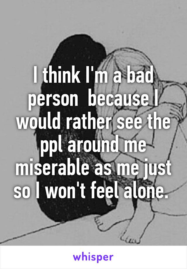 I think I'm a bad person  because I would rather see the ppl around me miserable as me just so I won't feel alone. 