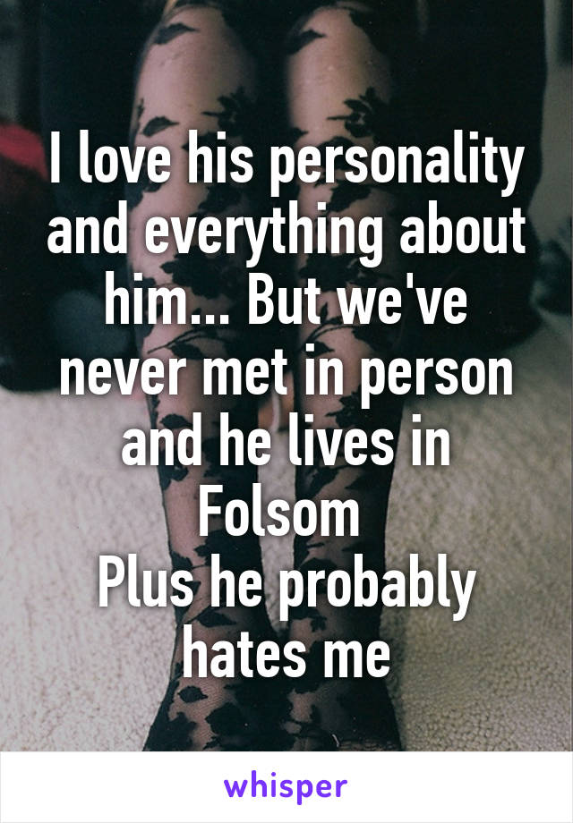 I love his personality and everything about him... But we've never met in person and he lives in Folsom 
Plus he probably hates me