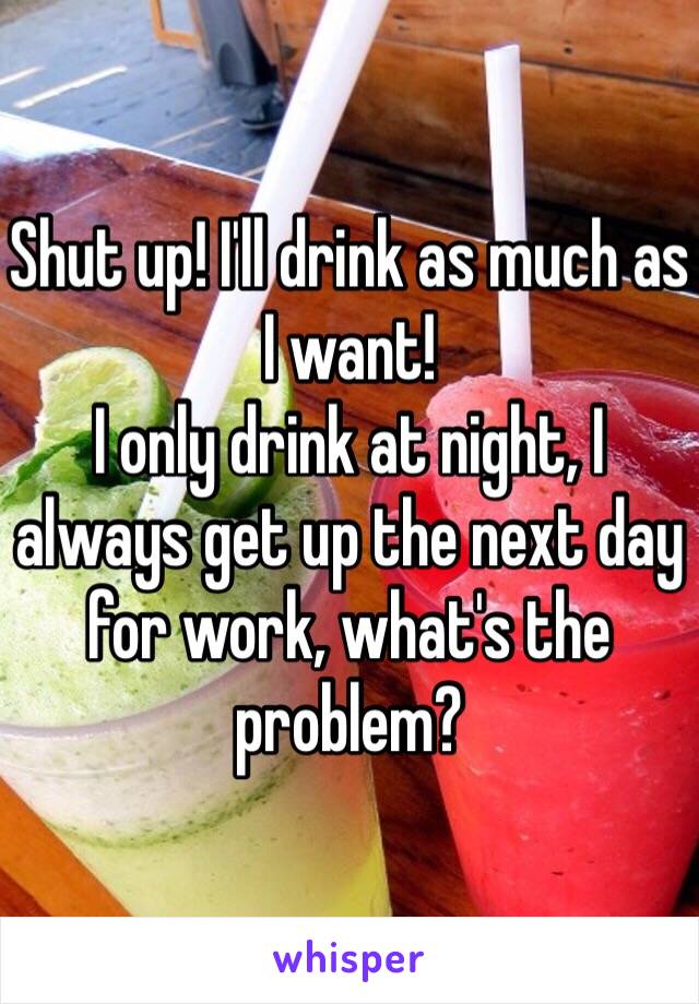 Shut up! I'll drink as much as I want! 
I only drink at night, I always get up the next day for work, what's the problem?