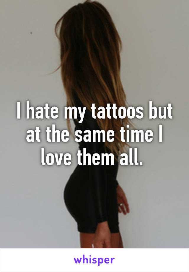 I hate my tattoos but at the same time I love them all. 