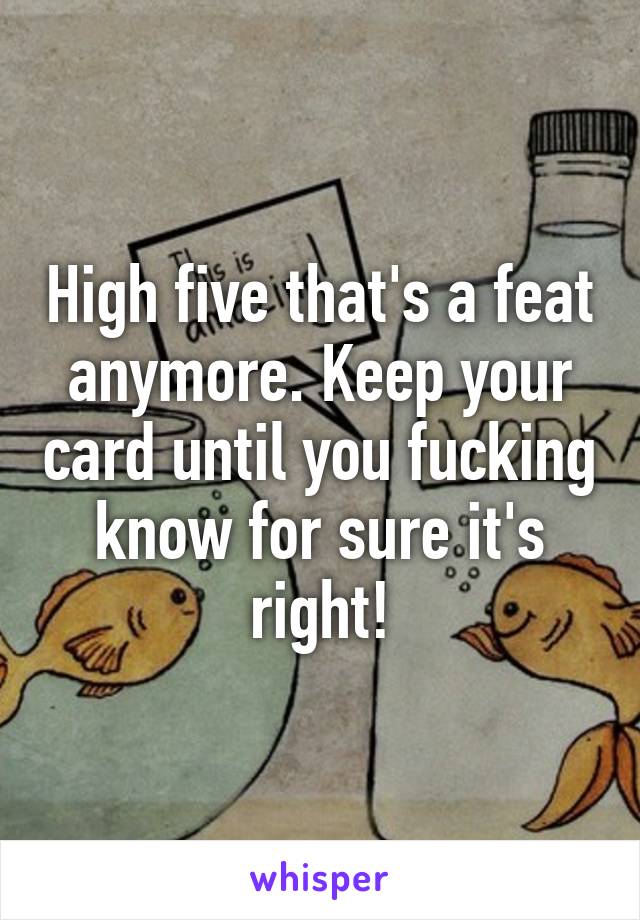 High five that's a feat anymore. Keep your card until you fucking know for sure it's right!