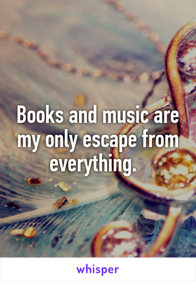 Books and music are my only escape from everything.  