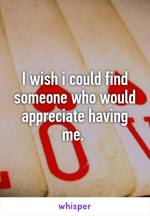 I wish i could find someone who would appreciate having me. 