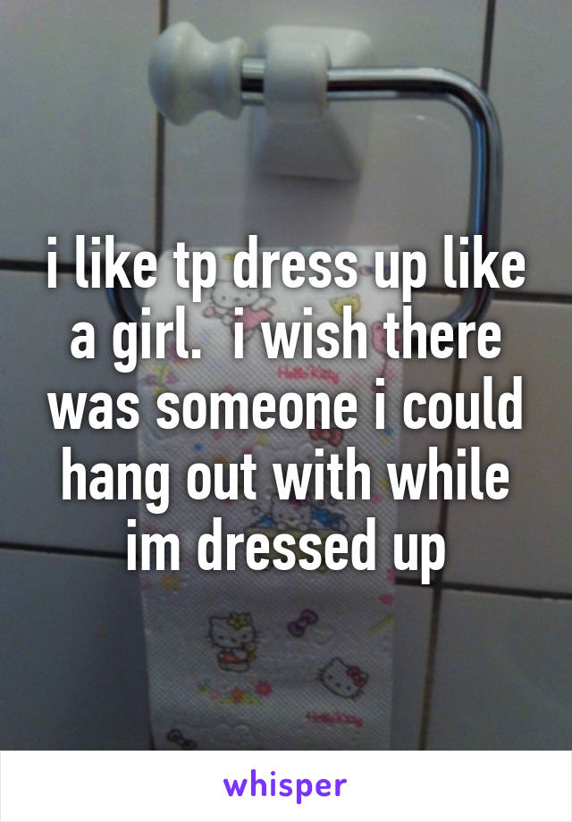 i like tp dress up like a girl.  i wish there was someone i could hang out with while im dressed up