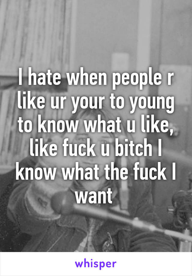 I hate when people r like ur your to young to know what u like, like fuck u bitch I know what the fuck I want 