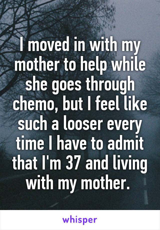 I moved in with my mother to help while she goes through chemo, but I feel like such a looser every time I have to admit that I'm 37 and living with my mother. 