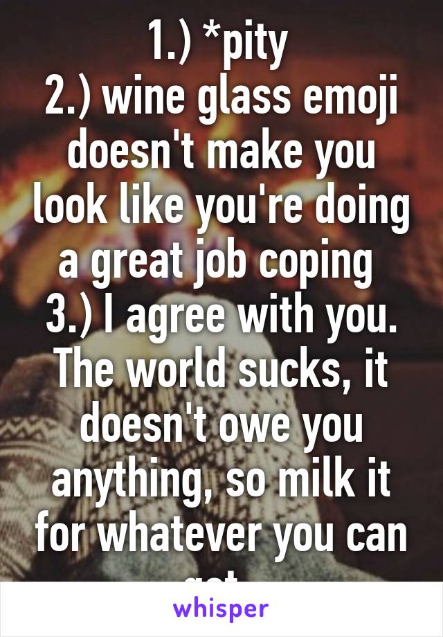 1.) *pity 
2.) wine glass emoji doesn't make you look like you're doing a great job coping 
3.) I agree with you. The world sucks, it doesn't owe you anything, so milk it for whatever you can get. 