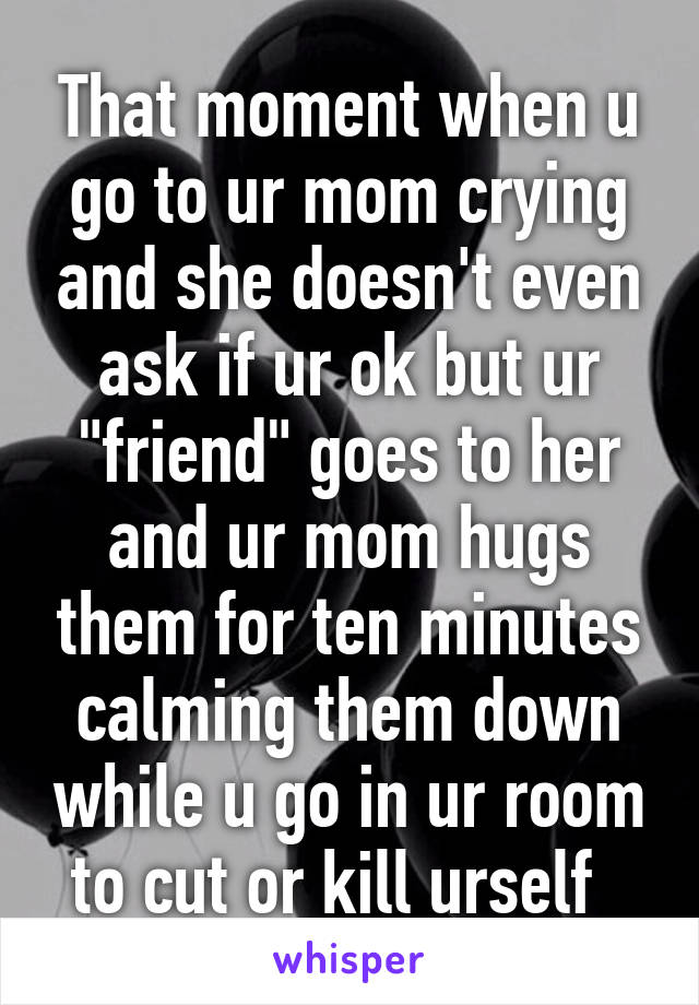 That moment when u go to ur mom crying and she doesn't even ask if ur ok but ur "friend" goes to her and ur mom hugs them for ten minutes calming them down while u go in ur room to cut or kill urself  