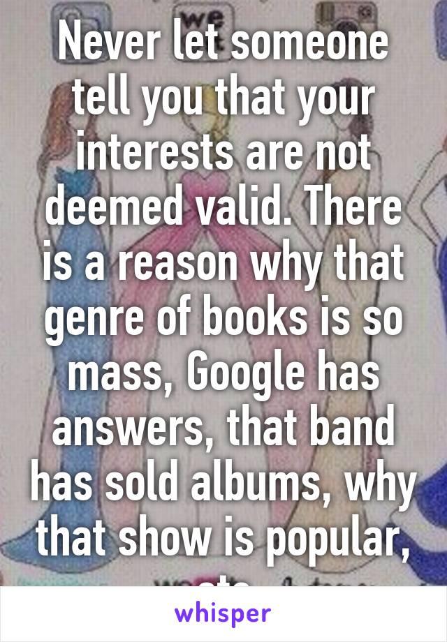 Never let someone tell you that your interests are not deemed valid. There is a reason why that genre of books is so mass, Google has answers, that band has sold albums, why that show is popular, etc