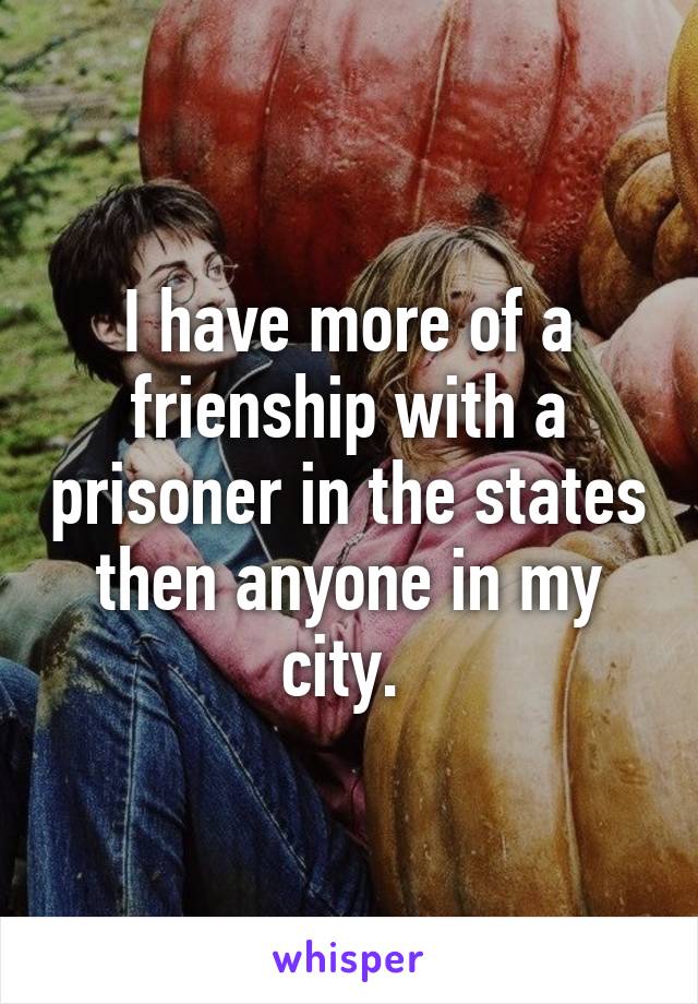 I have more of a frienship with a prisoner in the states then anyone in my city. 