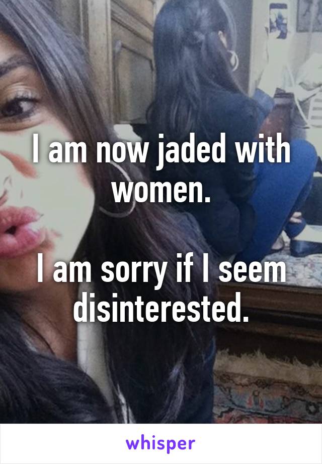 I am now jaded with women.

I am sorry if I seem disinterested.