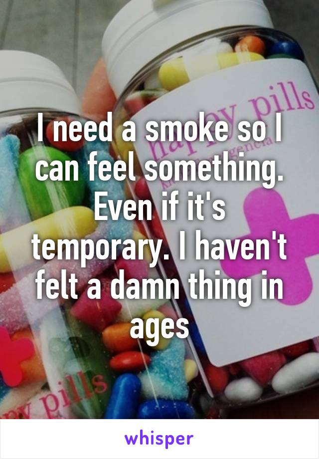 I need a smoke so I can feel something. Even if it's temporary. I haven't felt a damn thing in ages