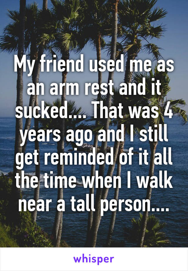 My friend used me as an arm rest and it sucked.... That was 4 years ago and I still get reminded of it all the time when I walk near a tall person....