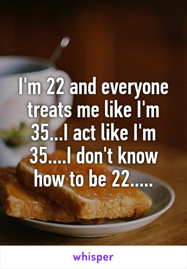 I'm 22 and everyone treats me like I'm 35...I act like I'm 35....I don't know how to be 22.....