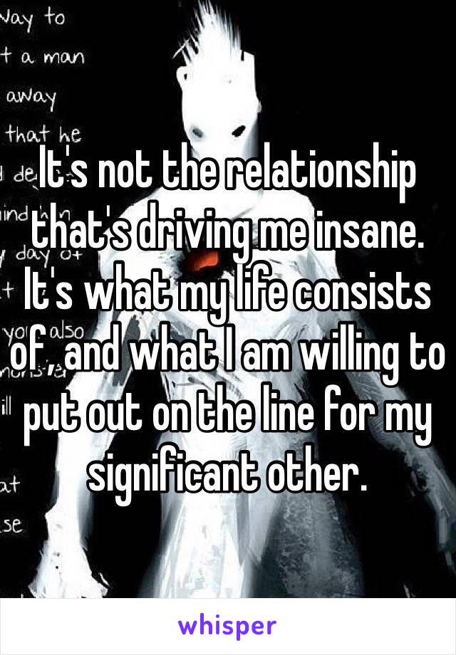 It's not the relationship that's driving me insane. 
It's what my life consists of, and what I am willing to put out on the line for my significant other.