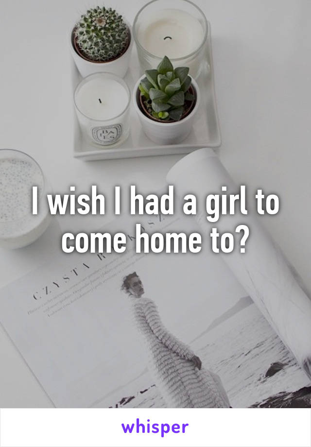 I wish I had a girl to come home to?