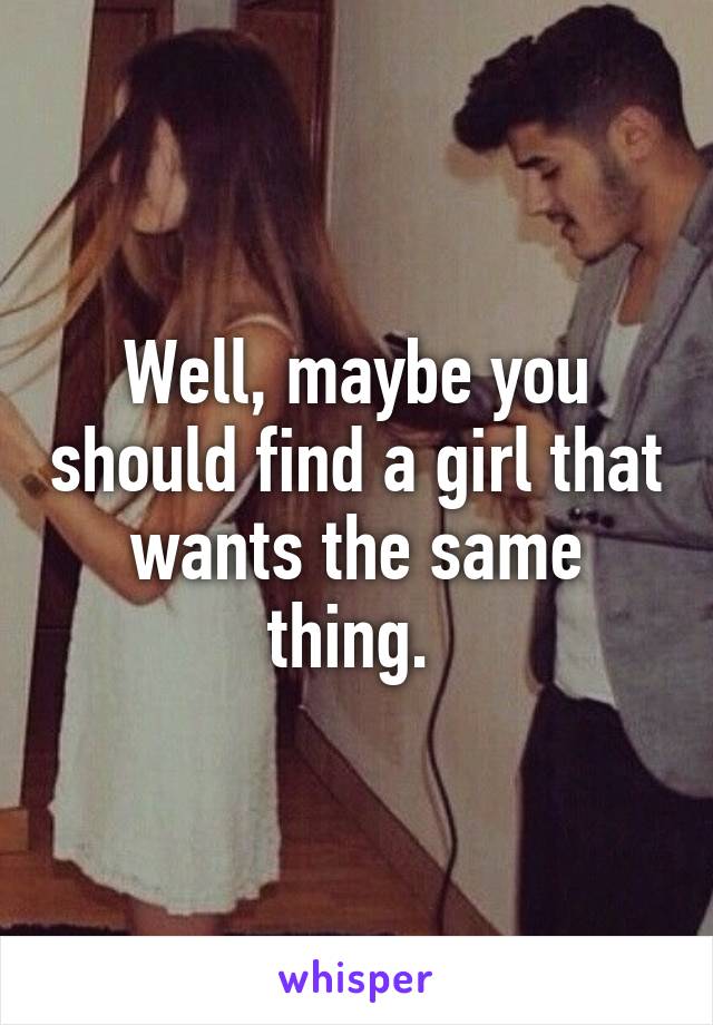 Well, maybe you should find a girl that wants the same thing. 