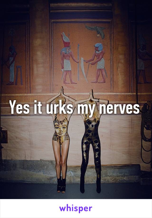 Yes it urks my nerves 