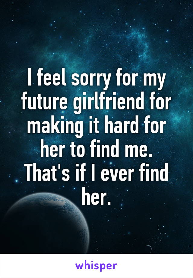 I feel sorry for my future girlfriend for making it hard for her to find me.
That's if I ever find her.