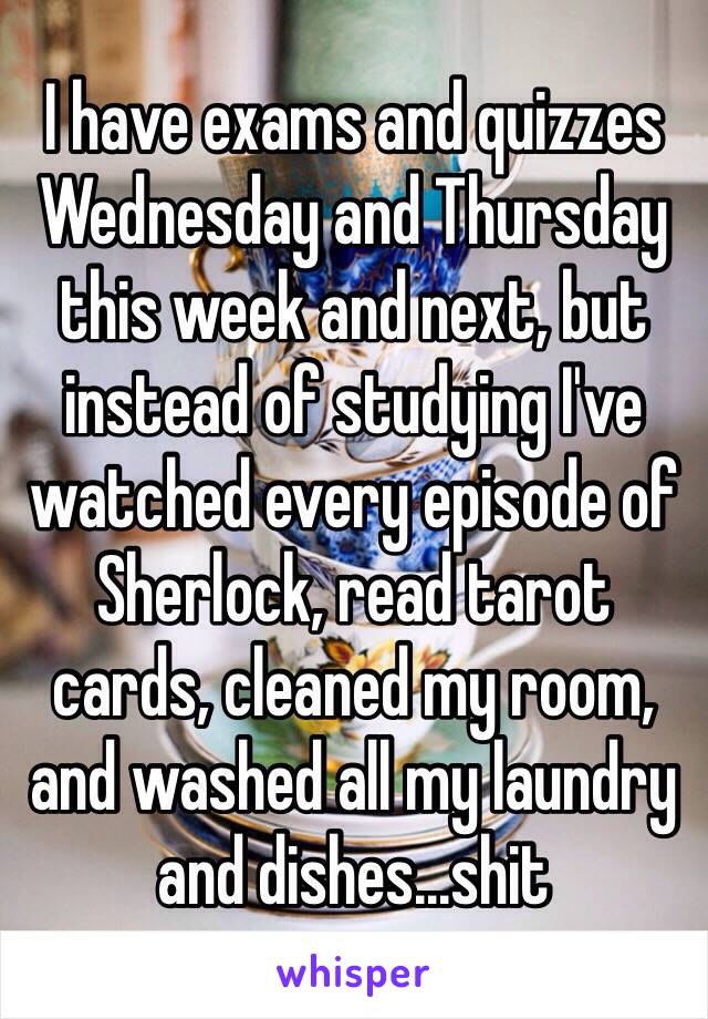 I have exams and quizzes Wednesday and Thursday this week and next, but instead of studying I've watched every episode of Sherlock, read tarot cards, cleaned my room, and washed all my laundry and dishes...shit