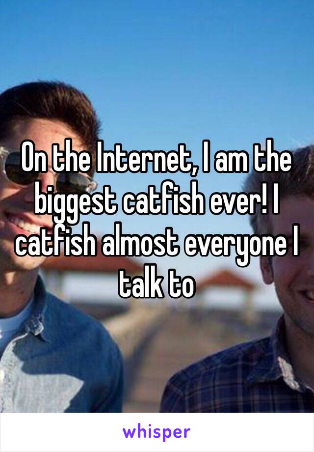 On the Internet, I am the biggest catfish ever! I catfish almost everyone I talk to