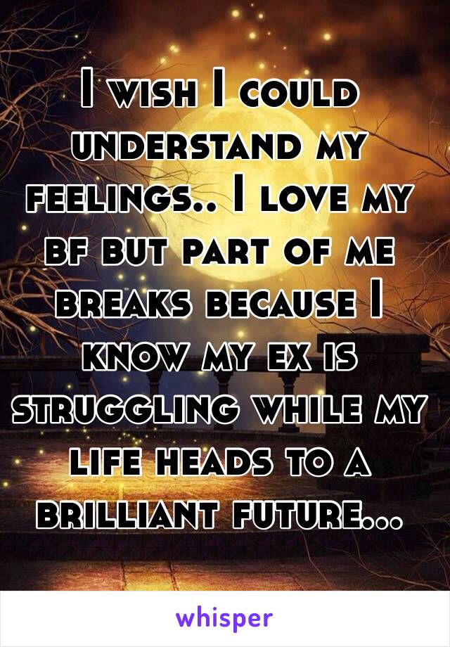 I wish I could understand my feelings.. I love my bf but part of me breaks because I know my ex is struggling while my life heads to a brilliant future...